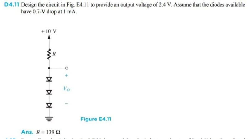 D4.11 Design the circuit in Fig. E4.11 to provide an output voltage of 2.4 V. Assume that the diodes available
have 0.7-V drop at 1 mA.
+ 10 V
R
Vo
Figure E4.11
Ans. R= 139 2
