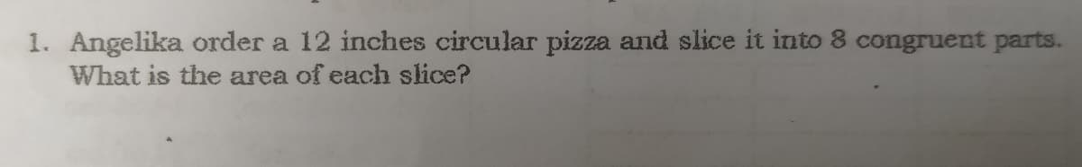 1. Angelika order a 12 inches circular pizza and slice it into 8 congruent parts.
What is the area of each slice?
