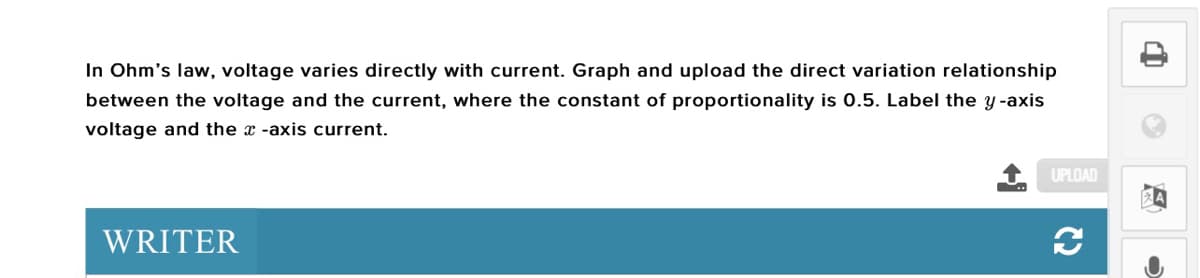 In Ohm's law, voltage varies directly with current. Graph and upload the direct variation relationship
between the voltage and the current, where the constant of proportionality is 0.5. Label the y-axis
voltage and the x -axis current.
UPLOAD
WRITER
