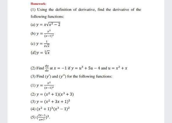 Homework:
(1) Using the definition of derivative, find the derivative of the
following functions:
(a) y = xvx2 - 2
(b) y =
(x-1)2
(c) y =
(d)y = V
%3D
dy
(2) Find at x = -1 if y = u + 5u – 4 and u = x + x
(3) Find (y') and (y") for the following functions:
(1) y =
(х-1)2
(2) y = (x2 + 1)(x³ + 3)
(3) y = (x? + 3x + 1)5
(4) (x2 + 1) (x3 – 1)?
(5) .
x+
