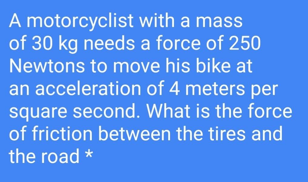 A motorcyclist with a mass
of 30 kg needs a force of 250
Newtons to move his bike at
an acceleration of 4 meters per
square second. What is the force
of friction between the tires and
the road *

