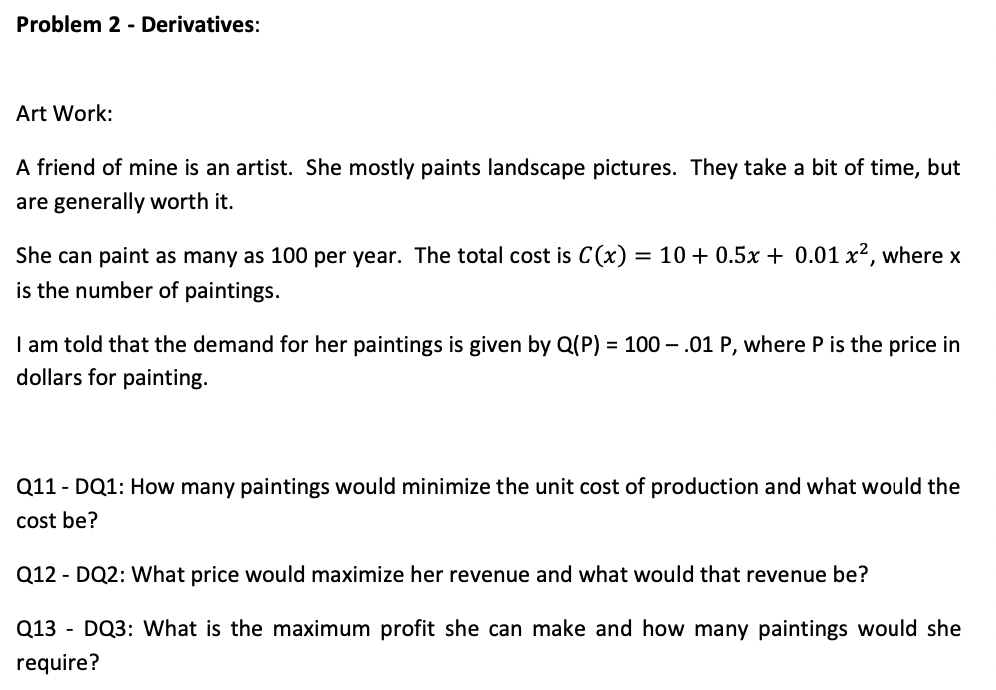 Problem 2 - Derivatives:
Art Work:
A friend of mine is an artist. She mostly paints landscape pictures. They take a bit of time, but
are generally worth it.
She can paint as many as 100 per year. The total cost is C(x)
= 10 + 0.5x + 0.01 x2, where x
is the number of paintings.
I am told that the demand for her paintings is given by Q(P) = 100 – .01 P, where P is the price in
dollars for painting.
Q11 - DQ1: How many paintings would minimize the unit cost of production and what would the
cost be?
Q12 - DQ2: What price would maximize her revenue and what would that revenue be?
Q13 - DQ3: What is the maximum profit she can make and how many paintings would she
require?
