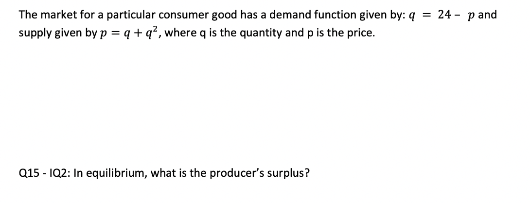 The market for a particular consumer good has a demand function given by: q = 24 - p and
supply given by p = q + q?, where q is the quantity and p is the price.
Q15 - IQ2: In equilibrium, what is the producer's surplus?
