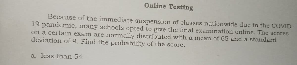 Online Testing
Because of the immediate suspension of classes nationwide due to the COVID-
19 pandemic, many schools opted to give the final examination online. The scores
on a certain exam are normally distributed with a mean of 65 and a standard
deviation of 9. Find the probability of the score.
a. less than 54
