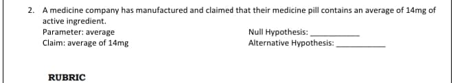 2. A medicine company has manufactured and claimed that their medicine pill contains an average of 14mg of
active ingredient.
Null Hypothesis:
Alternative Hypothesis:
Parameter: average
Claim: average of 14mg
RUBRIC
