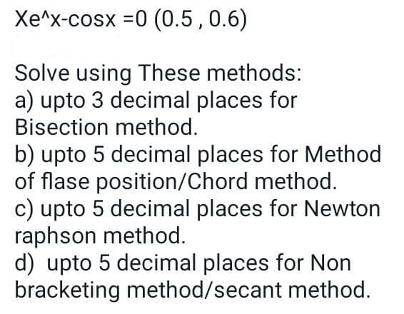 Xe^x-cosx =0 (0.5,0.6)
Solve using These methods:
a) upto 3 decimal places for
Bisection method.
b) upto 5 decimal places for Method
of flase position/Chord method.
c) upto 5 decimal places for Newton
raphson method.
d) upto 5 decimal places for Non
bracketing method/secant method.

