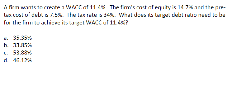 A firm wants to create a WACC of 11.4%. The firm's cost of equity is 14.7% and the pre-
tax cost of debt is 7.5%. The tax rate is 34%. What does its target debt ratio need to be
for the firm to achieve its target WACC of 11.4%?
a. 35.35%
b. 33.85%
c. 53.88%
d. 46.12%
