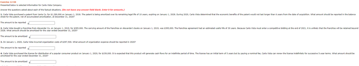 Exercise 12-04
Presented below is selected information for Carla Vista Company.
Answer the questions asked about each of the factual situations. (Do not leave any answer field blank. Enter 0 for amounts.)
1. Carla Vista purchased a patent from Vania Co. for $1,290,000 on January 1, 2018. The patent is being amortized over its remaining legal life of 10 years, expiring on January 1, 2028. During 2020, Carla Vista determined that the economic benefits of the patent would not last longer than 6 years from the date of acquisition. What amount should be reported in the balance
sheet for the patent, net of accumulated amortization, at December 31, 2020?
The amount to be reported
2. Carla Vista bought a franchise from Alexander Co. on January 1, 2019, for $395,000. The carrying amount of the franchise on Alexander's books on January 1, 2019, was $395,000o. The franchise agreement had an estimated useful life of 30 years. Because Carla Vista must enter a competitive bidding at the end of 2021, it is unlikely that the franchise will be retained beyond
2028. What amount should be amortized for the year ended December 31, 2020?
The amount to be amortized
3. On January 1, 2020, Carla Vista incurred organization costs of $297,500. What amount of organization expense should be reported in 2020?
The amount to be reported
4. Carla Vista purchased the license for distribution of a popular consumer product on January 1, 2020, for $159,000. It is expected that this product will generate cash flows for an indefinite period of time. The license has an initial term of 5 years but by paying a nominal fee, Carla Vista can renew the license indefinitely for successive 5-year terms. What amount should be
amortized for the year ended December 31, 2020?
The amount to be amortized

