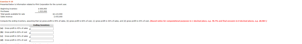 Exercise 9-19
Presented below is information related to Flint Corporation for the current year.
Beginning inventory
$ 600,900
Purchases
1,523,000
Total goods available for sale
$2,123,900
Sales revenue
2,435,000
Compute the ending inventory, assuming that (a) gross profit is 45% of sales, (b) gross profit is 60% of cost, (c) gross profit is 36% of sales, and (d) gross profit is 25% of cost. (Round ratios for computational purposes to 1 decimal place, e.g. 78.7% and final answers to 0 decimal places, e.g. 28,987.)
Ending Inventory
(a) Gross profit is 45% of sales
(b) Gross profit is 60% of cost
(c) Gross profit is 36% of sales
(d) Gross profit is 25% of cost
