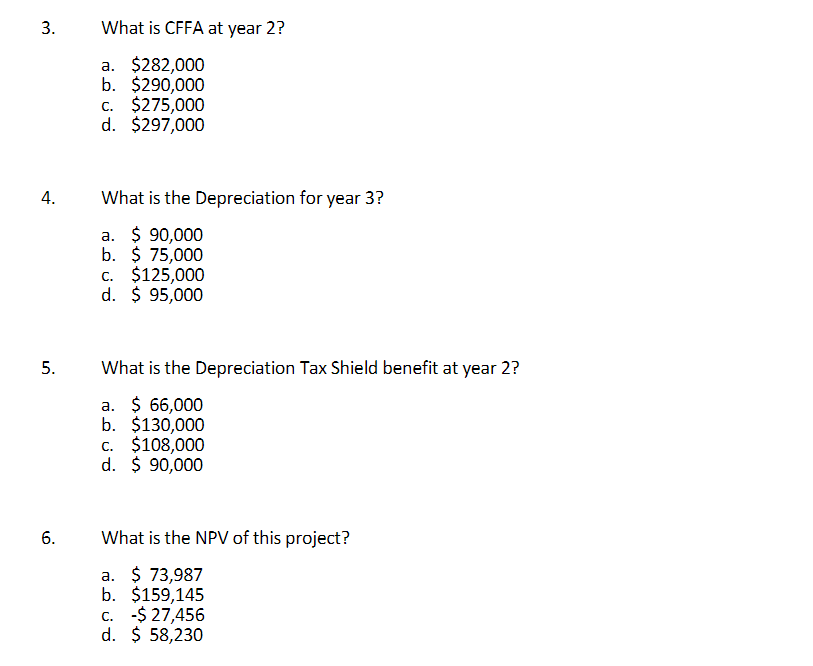 3.
What is CFFA at year 2?
a. $282,000
b. $290,000
c. $275,000
d. $297,000
4.
What is the Depreciation for year 3?
a. $ 90,000
b. $ 75,000
c. $125,000
d. $ 95,000
What is the Depreciation Tax Shield benefit at year 2?
a. $ 66,000
b. $130,000
c. $108,000
d. $ 90,000
What is the NPV of this project?
a. $ 73,987
b. $159,145
c. -$ 27,456
d. $ 58,230
5.
6.
