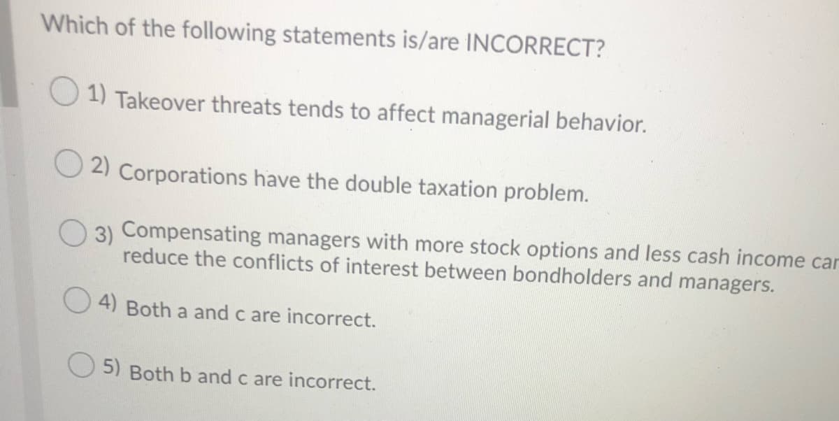 Which of the following statements is/are INCORRECT?
1) Takeover threats tends to affect managerial behavior.
2) Corporations have the double taxation problem.
O 3) Compensating managers with more stock options and less cash income car
reduce the conflicts of interest between bondholders and managers.
4) Both a and c are incorrect.
O 5) Both b and c are incorrect.
