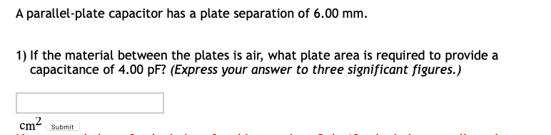 A parallel-plate capacitor has a plate separation of 6.00 mm.
1) If the material between the plates is air, what plate area is required to provide a
capacitance of 4.00 pF? (Express your answer to three significant figures.)
Cm2
Submit
