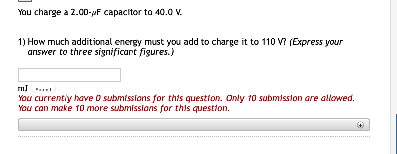 You charge a 2.00-µF capacitor to 40.0 V.
1) How much additional energy must you add to charge it to 110 V? (Express your
answer to three significant figures.)
mJ Submit
You currently have O submissions for this question. Only 10 submission are allowed.
You can make 10 more submissions for this question.
