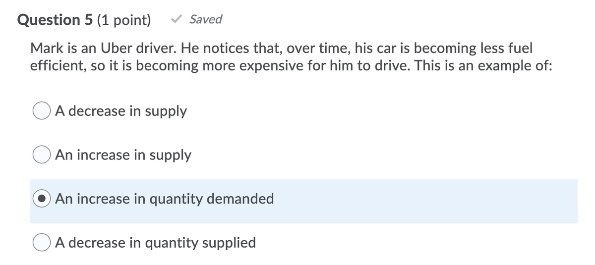 Question 5 (1 point)
Saved
Mark is an Uber driver. He notices that, over time, his car is becoming less fuel
efficient, so it is becoming more expensive for him to drive. This is an example of:
A decrease in supply
An increase in supply
An increase in quantity demanded
A decrease in quantity supplied
