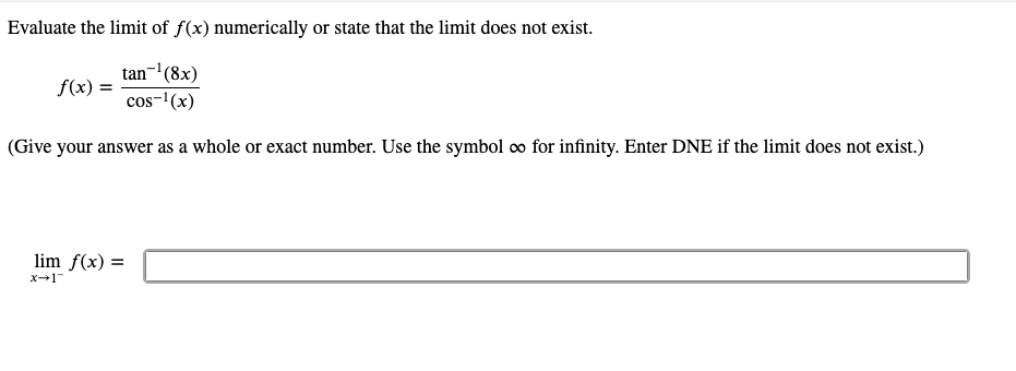 Evaluate the limit of f(x) numerically or state that the limit does not exist.
tan-(8x)
f(x) =
cos-'(x)
(Give your answer as a whole or exact number. Use the symbol o for infinity. Enter DNE if the limit does not exist.)
lim f(x) =
x-1
