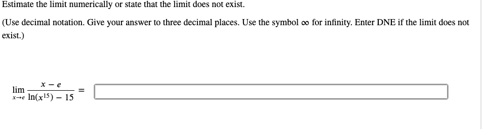 Estimate the limit numerically or state that the limit does not exist.
(Use decimal notation. Give your answer to three decimal places. Use the symbol co for infinity. Enter DNE if the limit does not
exist.)
х — е
lim
xe In(x15) – 15
