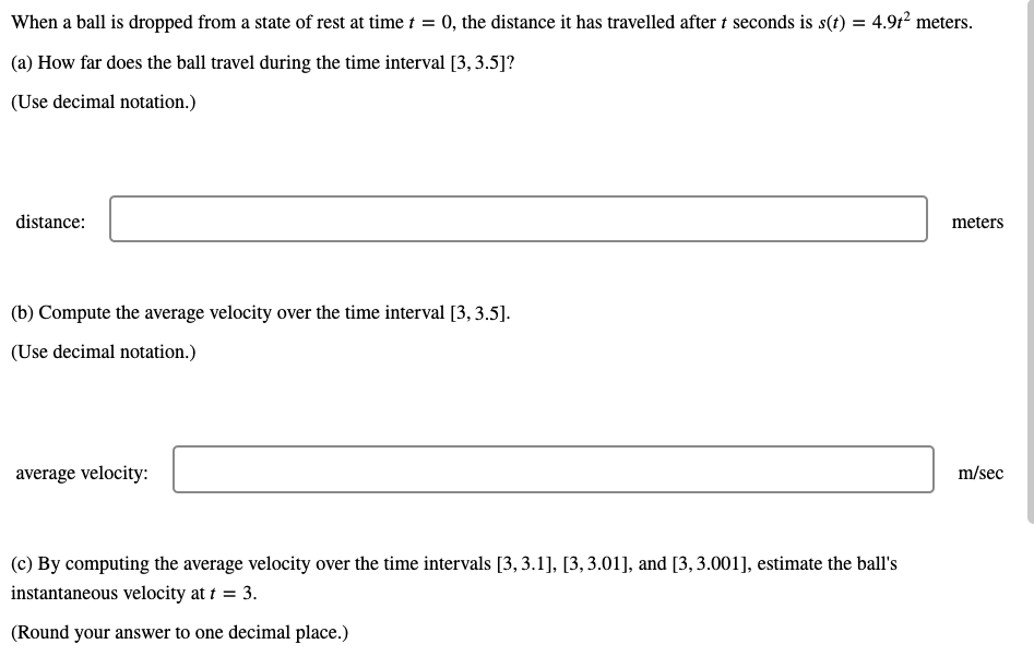 When a ball is dropped from a state of rest at time t = 0, the distance it has travelled after t seconds is s(t) = 4.9t2 meters.
(a) How far does the ball travel during the time interval [3, 3.5]?
(Use decimal notation.)
distance:
meters
(b) Compute the average velocity over the time interval [3, 3.5].
(Use decimal notation.)
average velocity:
m/sec
(c) By computing the average velocity over the time intervals [3, 3.1], [3,3.01], and [3,3.001], estimate the ball's
instantaneous velocity at t = 3.
(Round your answer to one decimal place.)
