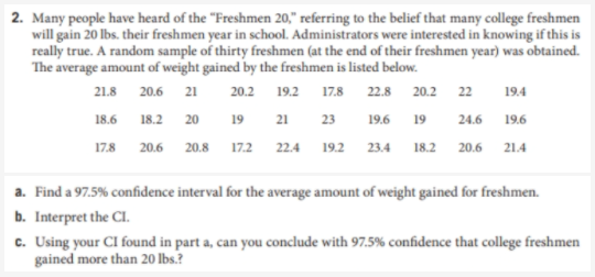 2. Many people have heard of the "Freshmen 20," referring to the belief that many college freshmen
will gain 20 lbs. their freshmen year in school. Administrators were interested in knowing if this is
really true. A random sample of thirty freshmen (at the end of their freshmen year) was obtained.
The average amount of weight gained by the freshmen is listed below.
21.8 20.6 21
20.2
19.2
17.8 22.8 20.2
22
19.4
18.6 18.2 20
19 21 23
19.6 19
24.6
19.6
17.8 20.6 20.8 17.2 22.4
19.2 23.4 18.2 20.6
21.4
a. Find a 97.5% confidence interval for the average amount of weight gained for freshmen.
b. Interpret the CI.
c. Using your CI found in part a, can you conclude with 97.5% confidence that college freshmen
gained more than 20 Ibs.?
