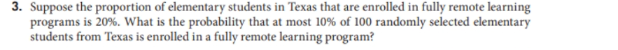3. Suppose the proportion of elementary students in Texas that are enrolled in fully remote learning
programs is 20%. What is the probability that at most 10% of 100 randomly selected elementary
students from Texas is enrolled in a fully remote learning program?
