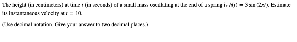 The height (in centimeters) at time t (in seconds) of a small mass oscillating at the end of a spring is h(t) = 3 sin (2xt). Estimate
its instantaneous velocity at t = 10.
(Use decimal notation. Give your answer to two decimal places.)
