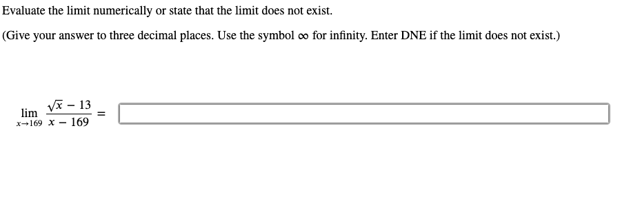 Evaluate the limit numerically or state that the limit does not exist.
(Give your answer to three decimal places. Use the symbol ∞ for infinity. Enter DNE if the limit does not exist.)
Vx - 13
lim
x→169 x – 169
