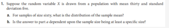 1. Suppose the random variable X is drawn from a population with mean thirty and standard
deviation five.
a. For samples of size sixty, what is the distribution of the sample mean?
b. Is the answer to part a dependent upon the sample size being at least a specific size?
