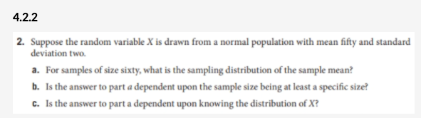 4.2.2
2. Suppose the random variable X is drawn from a normal population with mean fifty and standard
deviation two.
a. For samples of size sixty, what is the sampling distribution of the sample mean?
b. Is the answer to part a dependent upon the sample size being at least a specific size?
c. Is the answer to part a dependent upon knowing the distribution of X?
