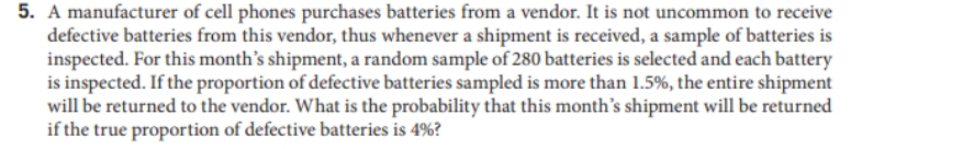 5. A manufacturer of cell phones purchases batteries from a vendor. It is not uncommon to receive
defective batteries from this vendor, thus whenever a shipment is received, a sample of batteries is
inspected. For this month's shipment, a random sample of 280 batteries is selected and each battery
is inspected. If the proportion of defective batteries sampled is more than 1.5%, the entire shipment
will be returned to the vendor. What is the probability that this month's shipment will be returned
if the true proportion of defective batteries is 4%?
