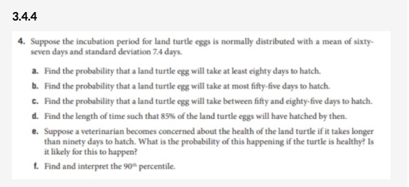 3.4.4
4. Suppose the incubation period for land turtle eggs is normally distributed with a mean of sixty-
seven days and standard deviation 7.4 days.
a. Find the probability that a land turtle egg will take at least eighty days to hatch.
b. Find the probability that a land turtle egg will take at most fifty-five days to hatch.
c. Find the probability that a land turtle egg will take between fifty and eighty-five days to hatch.
d. Find the length of time such that 85% of the land turtle eggs will have hatched by then.
e. Suppose a veterinarian becomes concerned about the health of the land turtle if it takes longer
than ninety days to hatch. What is the probability of this happening if the turtle is healthy? Is
it likely for this to happen?
1. Find and interpret the 90ª percentile.
