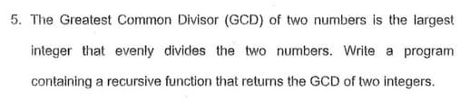 5. The Greatest Common Divisor (GCD) of two numbers is the largest
integer that evenly divides the two numbers. Write a program
containing a recursive function that returns the GCD of two integers.
