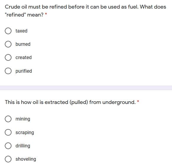 Crude oil must be refined before it can be used as fuel. What does
"refined" mean? *
taxed
burned
created
purified
This is how oil is extracted (pulled) from underground. *
mining
scraping
drilling
shoveling
