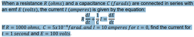When a resistance R (ohms) and a capacitance C (farads) are connected in series with
an emf E (volts), the current I (amperes) is given by the equation:
dl_ 1
dt
If R = 1000 ohms, C = 5x10¬ªfarad. and I = 10 amperes for t = 0, find the current for
dE
dt
t = 1 second and E = 100 volts.
