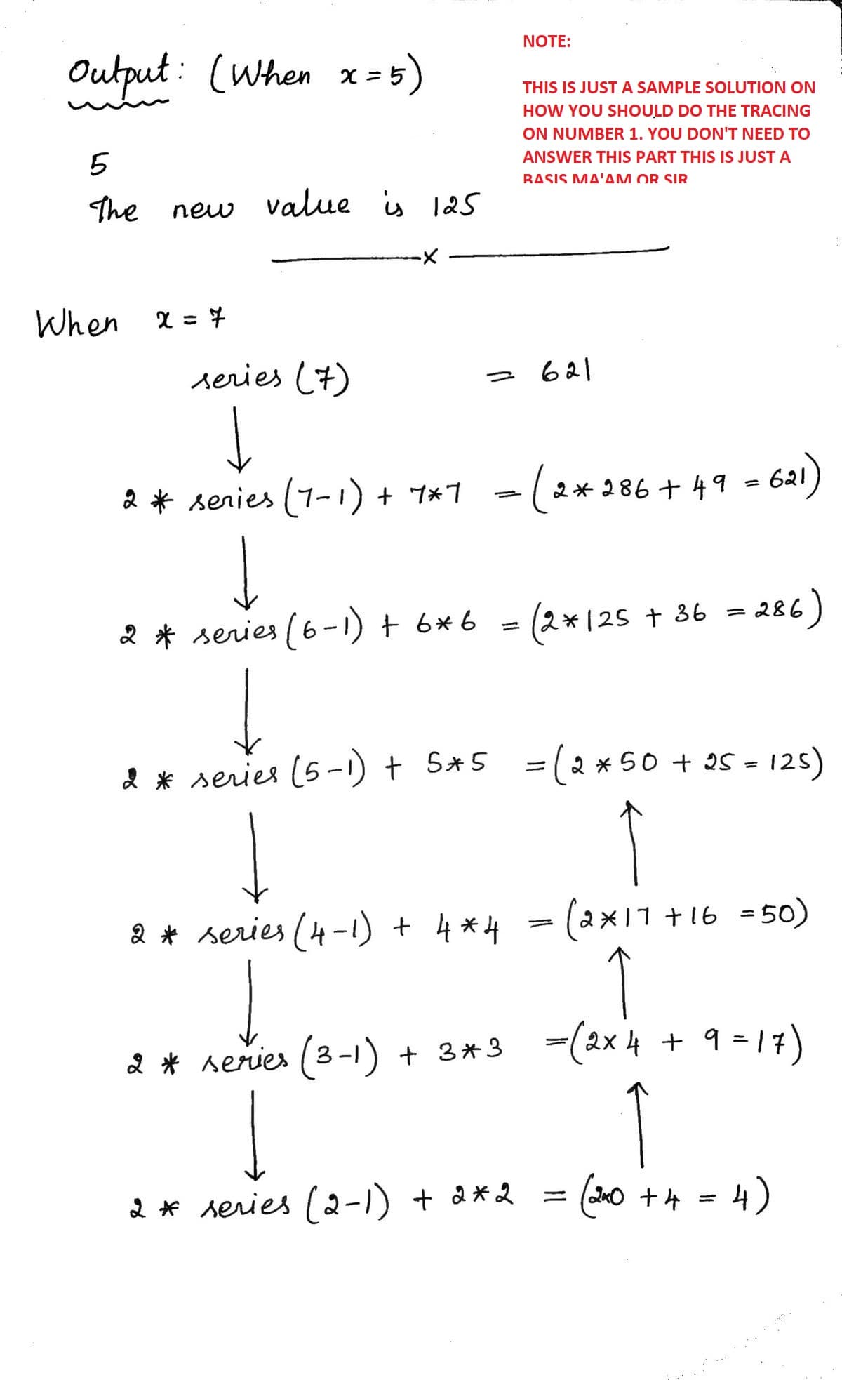 NOTE:
Output: (When
x = 5)
THIS IS JUST A SAMPLE SOLUTION ON
HOW YOU SHOULD DO THE TRACING
ON NUMBER 1. YOU DON'T NEED TO
5
ANSWER THIS PART THIS IS JUST A
RΔSIS ΜΔ'ΔΜ OR SIR
The
new value is 125
When
series (7)
621
2 * senies (1-1) + 7*7
-(2*286+ 49 = 621)
%3D
* series (6-1) t 6*6
2*125 + 36 = 286
2 * series (5-1) + S*5
2 * 50 + 25 - 125)
%3D
2 * series (4-1) + 4*H =(2 ×11 +16 =50)
-(2x 4 + 9 = 17)
2 * series (3-1) + 3*3
2 * series (2-1) + a*2
(40 +4 = 4)
