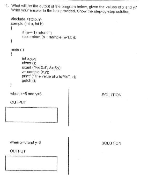 1. What will be the output of the program below, given the values of x and y?
Write your answer in the box provided. Show the step-by-step solution.
#include <stdio.h>
sample (int a, int b)
{
if (a==1) return 1;
else return (b + sample (a-1,b));
}
main ()
{
int x,y,z;
clrscr ();
scanf ("%d%d", &x,&y);
z= sample (x,y);
printf ("The value of z is %d", z);
getch ();
}
when x=5 and y36
SOLUTION
OUTPUT
when x=6 and y=8
SOLUTION
OUTPUT
