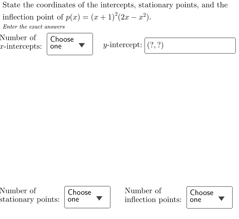 State the coordinates of the intercepts, stationary points, and the
inflection point of p(x) = (x + 1)²(2x − x²).
Enter the exact answers
Number of Choose
x-intercepts: one
Number of
stationary points: one
Choose
y-intercept: (?, ?)
Number of
inflection points:
Choose
one