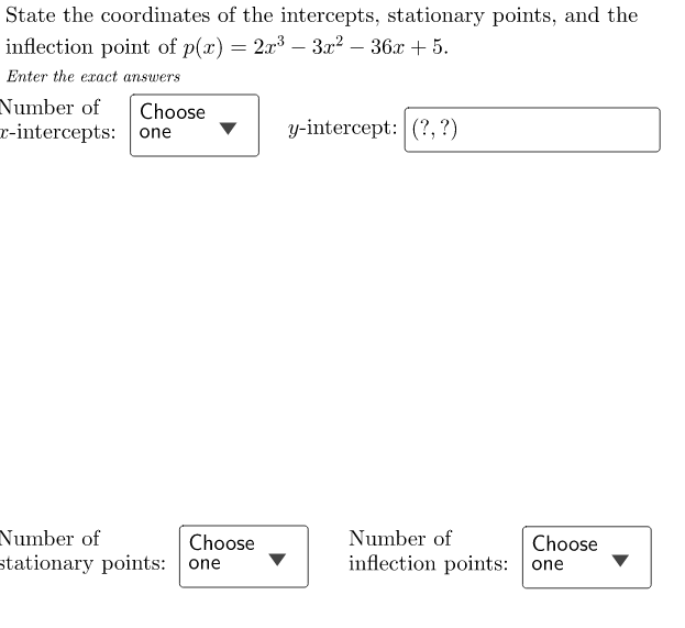 State the coordinates of the intercepts, stationary points, and the
inflection point of p(x) = 2x³ – 3x² − 36x + 5.
Enter the exact answers
Number of Choose
r-intercepts: one
Number of
stationary points: one
Choose
y-intercept: (?, ?)
Number of
inflection points: one
Choose