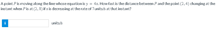 =
A point P is moving along the line whose equation is y 4x. How fast is the distance between P and the point (2,4) changing at the
instant when P is at (2, 8) if x is decreasing at the rate of 7 units/s at that instant?
i
units/s