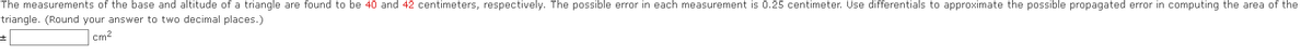 The measurements of the base and altitude of a triangle are found to be 40 and 42 centimeters, respectively. The possible error in each measurement is 0.25 centimeter. Use differentials to approximate the possible propagated error in computing the area of the
triangle. (Round your answer to two decimal places.)
cm²
±