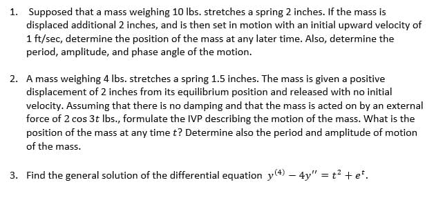 1. Supposed that a mass weighing 10 lbs. stretches a spring 2 inches. If the mass is
displaced additional 2 inches, and is then set in motion with an initial upward velocity of
1 ft/sec, determine the position of the mass at any later time. Also, determine the
period, amplitude, and phase angle of the motion.
2. A mass weighing 4 lbs. stretches a spring 1.5 inches. The mass is given a positive
displacement of 2 inches from its equilibrium position and released with no initial
velocity. Assuming that there is no damping and that the mass is acted on by an external
force of 2 cos 3t lbs., formulate the IVP describing the motion of the mass. What is the
position of the mass at any time t? Determine also the period and amplitude of motion
of the mass.
3. Find the general solution of the differential equation y(4) - 4y" = t² + et.