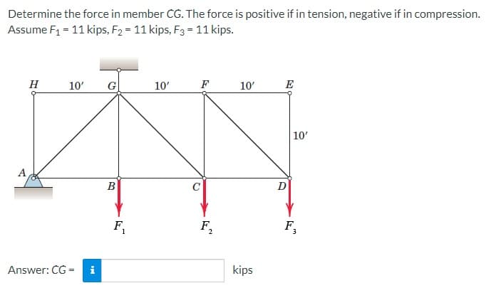 Determine the force in member CG. The force is positive if in tension, negative if in compression.
Assume F₁ = 11 kips, F₂ = 11 kips, F3 = 11 kips.
A
H
10'
Answer: CG=
i
G
B
F₁
10'
F₂
10'
kips
E
D
10'
F₂