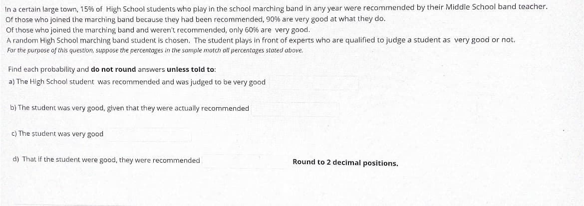 In a certain large town, 15% of High School students who play in the school marching band in any year were recommended by their Middle School band teacher.
Of those who joined the marching band because they had been recommended, 90% are very good at what they do.
Of those who joined the marching band and weren't recommended, only 60% are very good.
A random High School marching band student is chosen. The student plays in front of experts who are qualified to judge a student as very good or not.
For the purpose of this question, suppose the percentages in the sample motch all percentages stated above.
Find each probability and do not round answers unless told to:
a) The High School student was recommended and was judged to be very good
b) The student was very good, given that they were actually recommended
c) The ștudent was very good
d) That if the student were good, they were recommended
Round to 2 decimal positions.

