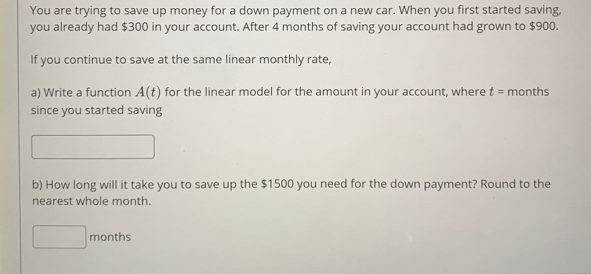 You are trying to save up money for a down payment on a new car. When you first started saving,
you already had $300 in your account. After 4 months of saving your account had grown to $900.
If you continue to save at the same linear monthly rate,
a) Write a function A(t) for the linear model for the amount in your account, where t = months
since you started saving
b) How long will it take you to save up the $1500 you need for the down payment? Round to the
nearest whole month.
months
