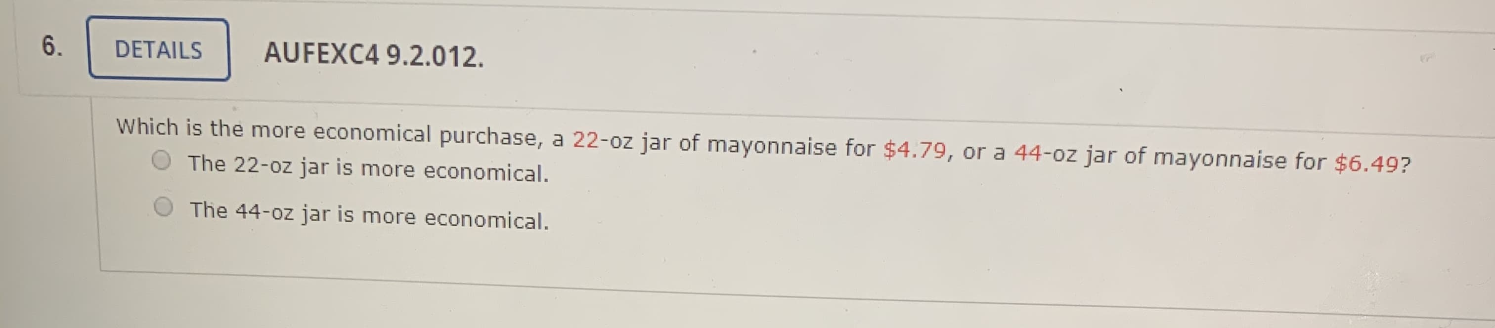 Which is the more economical purchase, a 22-oz jar of mayonnaise for $4.79, or a 44-0z jar of mayonnaise for $6.49?
The 22-oz jar is more economical.
The 44-oz jar is more economical.
