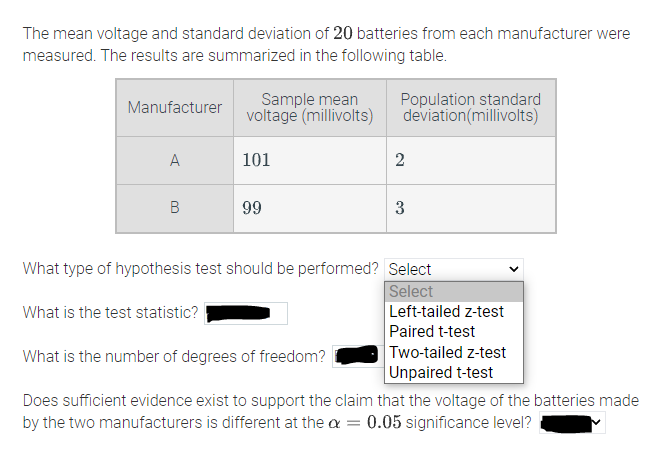 The mean voltage and standard deviation of 20 batteries from each manufacturer were
measured. The results are summarized in the following table.
Sample mean
voltage (millivolts)
Population standard
deviation(millivolts)
Manufacturer
A
101
2
В
99
3
What type of hypothesis test should be performed? Select
Select
Left-tailed z-test
Paired t-test
Two-tailed z-test
Unpaired t-test
What is the test statistic?
What is the number of degrees of freedom?
Does sufficient evidence exist to support the claim that the voltage of the batteries made
by the two manufacturers is different at the a = 0.05 significance level?
