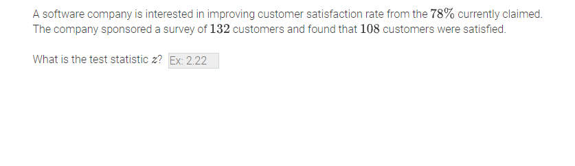 A software company is interested in improving customer satisfaction rate from the 78% currently claimed.
The company sponsored a survey of 132 customers and found that 108 customers were satisfied.
What is the test statistic z? Ex: 2.22
