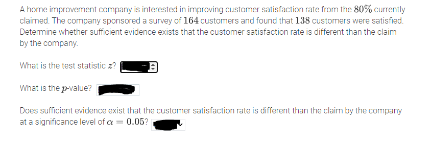 A home improvement company is interested in improving customer satisfaction rate from the 80% currently
claimed. The company sponsored a survey of 164 customers and found that 138 customers were satisfied.
Determine whether sufficient evidence exists that the customer satisfaction rate is different than the claim
by the company.
What is the test statistic z?
What is the p-value?
Does sufficient evidence exist that the customer satisfaction rate is different than the claim by the company
at a significance level of a = 0.05?
