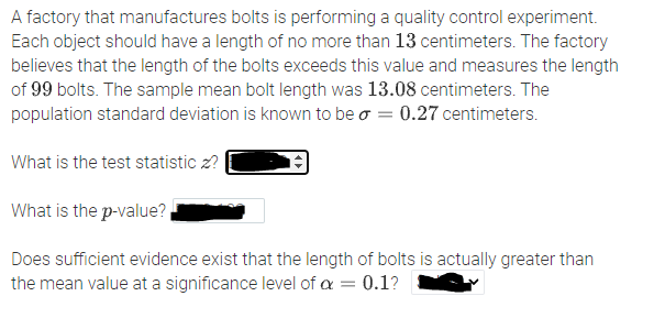 A factory that manufactures bolts is performing a quality control experiment.
Each object should have a length of no more than 13 centimeters. The factory
believes that the length of the bolts exceeds this value and measures the length
of 99 bolts. The sample mean bolt length was 13.08 centimeters. The
population standard deviation is known to be o = 0.27 centimeters.
What is the test statistic z?
What is the p-value?
Does sufficient evidence exist that the length of bolts is actually greater than
the mean value at a significance level of a = 0.1?
