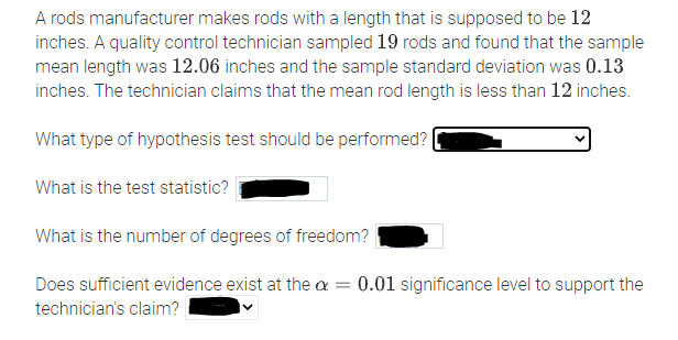 A rods manufacturer makes rods with a length that is supposed to be 12
inches. A quality control technician sampled 19 rods and found that the sample
mean length was 12.06 inches and the sample standard deviation was 0.13
inches. The technician claims that the mean rod length is less than 12 inches.
What type of hypothesis test should be performed? |
What is the test statistic?
What is the number of degrees of freedom?
Does sufficient evidence exist at the a = 0.01 significance level to support the
%3D
technician's claim?
