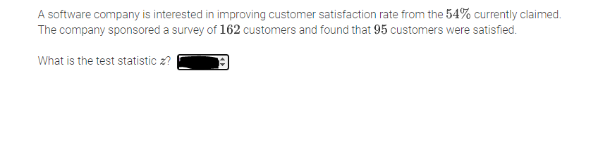 A software company is interested in improving customer satisfaction rate from the 54% currently claimed.
The company sponsored a survey of 162 customers and found that 95 customers were satisfied.
What is the test statistic z?
