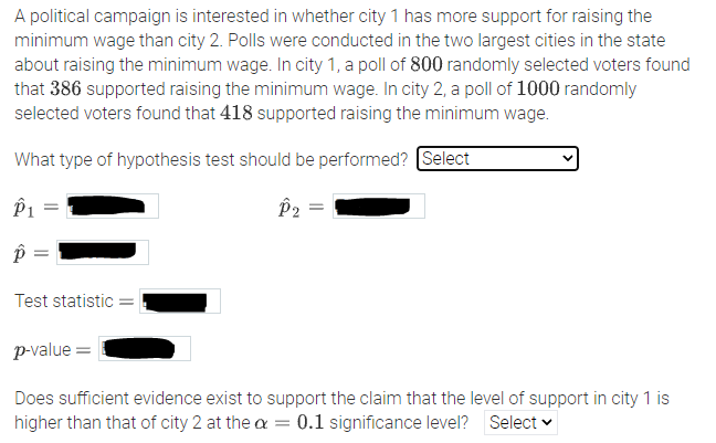 A political campaign is interested in whether city 1 has more support for raising the
minimum wage than city 2. Polls were conducted in the two largest cities in the state
about raising the minimum wage. In city 1, a poll of 800 randomly selected voters found
that 386 supported raising the minimum wage. In city 2, a poll of 1000 randomly
selected voters found that 418 supported raising the minimum wage.
What type of hypothesis test should be performed? Select
P1
P2 =
Test statistic =
p-value =
Does sufficient evidence exist to support the claim that the level of support in city 1 is
higher than that of city 2 at the a = 0.1 significance level? Select v
